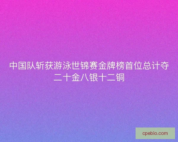 中国队斩获游泳世锦赛金牌榜首位总计夺二十金八银十二铜