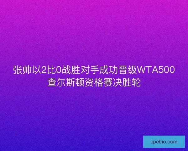 张帅以2比0战胜对手成功晋级WTA500查尔斯顿资格赛决胜轮
