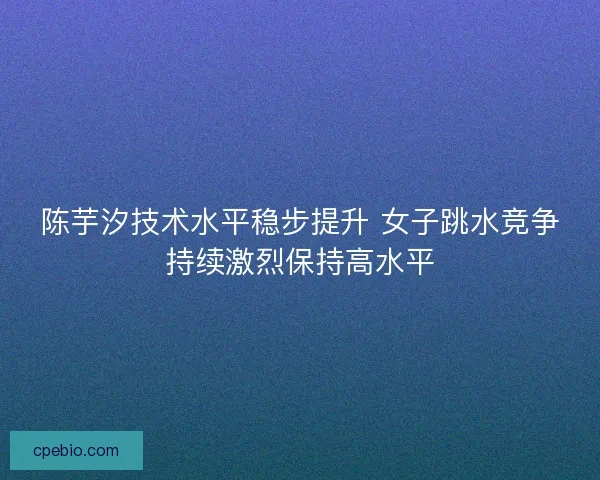 陈芋汐技术水平稳步提升 女子跳水竞争持续激烈保持高水平